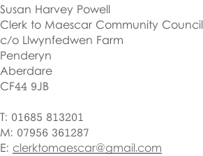Susan Harvey Powell Clerk to Maescar Community Council c/o Llwynfedwen Farm Penderyn Aberdare CF44 9JB  T: 01685 813201 M: 07956 361287 E: clerktomaescar@gmail.com