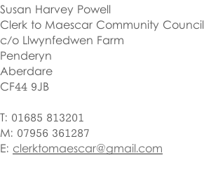 Susan Harvey Powell Clerk to Maescar Community Council c/o Llwynfedwen Farm Penderyn Aberdare CF44 9JB  T: 01685 813201 M: 07956 361287 E: clerktomaescar@gmail.com